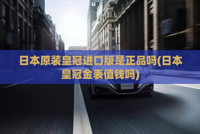 日本原装皇冠进口版是正品吗(日本皇冠金表值钱吗) 日本原装皇冠进口版是正品吗(日本皇冠金表值钱吗)