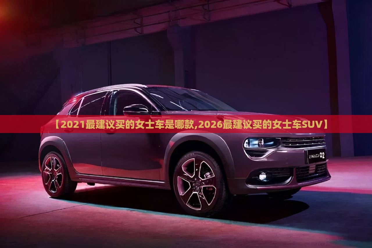【2021最建议买的女士车是哪款,2026最建议买的女士车SUV】