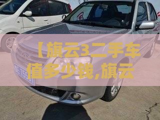 【旗云3二手车值多少钱,旗云2二手车值不值得买】 【旗云3二手车值多少钱,旗云2二手车值不值得买】