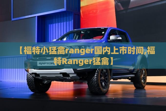 【福特小猛禽ranger国内上市时间,福特Ranger猛禽】