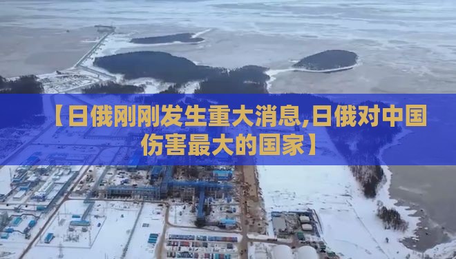 【日俄刚刚发生重大消息,日俄对中国伤害最大的国家】 【日俄刚刚发生重大消息,日俄对中国伤害最大的国家】