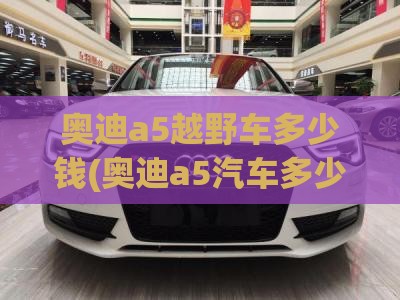 奥迪a5越野车多少钱(奥迪a5汽车多少钱) 奥迪a5越野车多少钱(奥迪a5汽车多少钱)
